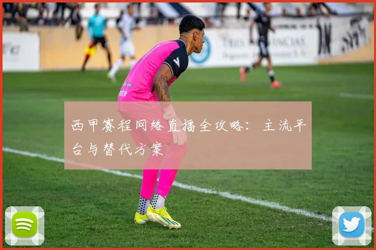 西甲赛程网络直播全攻略：主流平台与替代方案