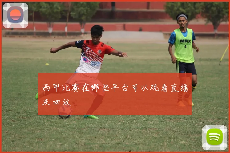 西甲比赛在哪些平台可以观看直播及回放
