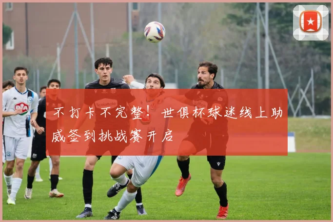 不打卡不完整!世俱杯球迷线上助威签到挑战赛开启