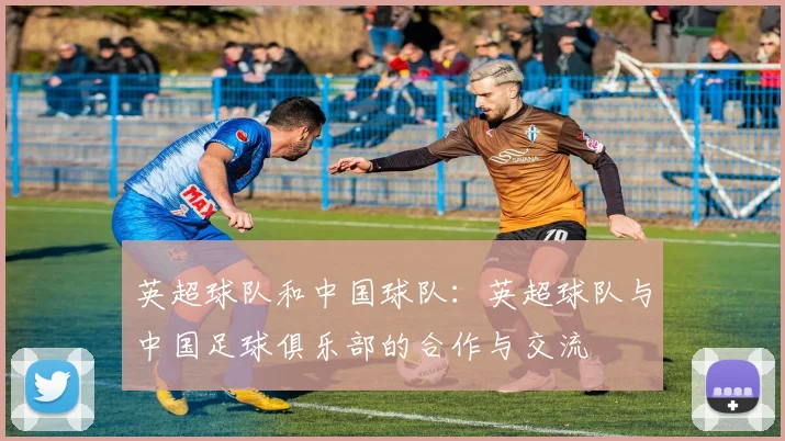 英超球队和中国球队：英超球队与中国足球俱乐部的合作与交流